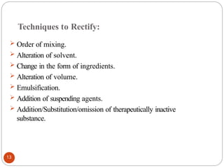 Techniques to Rectify:
 Order of mixing.
 Alteration of solvent.
 Change in the form of ingredients.
 Alteration of volume.
 Emulsification.
 Addition of suspending agents.
 Addition/Substitution/omission of therapeutically inactive
substance.
13
 