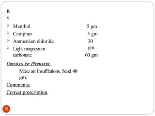 R
x
15
 Menthol
 Camphor
 Ammonium chloride
 Light magnesium
carbonate
5 gm
5 gm
30
gm
60 gm
Directions for Pharmacist:
Make an Insufflations. Send 40
gm.
Comments:
Correct prescription.
 