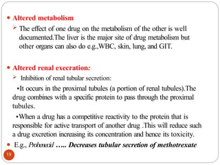 ⚫ Altered metabolism
 The effect of one drug on the metabolism of the other is well
documented.The liver is the major site of drug metabolism but
other organs can also do e.g.,WBC, skin, lung, and GIT.
⚫ Altered renal execration:
 Inhibition of renal tubular secretion:
•It occurs in the proximal tubules (a portion of renal tubules).The
drug combines with a specific protein to pass through the proximal
tubules.
•When a drug has a competitive reactivity to the protein that is
responsible for active transport of another drug .This will reduce such
a drug excretion increasing its concentration and hence its toxicity.
⚫ E.g., Probenecid ….. Decreases tubular secretion of methotrexate
19
 
