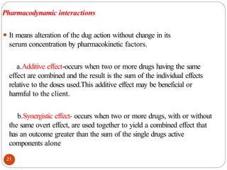 Pharmacodynamic interactions
⚫ It means alteration of the dug action without change in its
serum concentration by pharmacokinetic factors.
a.Additive effect-occurs when two or more drugs having the same
effect are combined and the result is the sum of the individual effects
relative to the doses used.This additive effect may be beneficial or
harmful to the client.
b.Synergistic effect- occurs when two or more drugs, with or without
the same overt effect, are used together to yield a combined effect that
has an outcome greater than the sum of the single drugs active
components alone
21
 