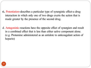 c. Potentiation-describes a particular type of synergistic effect-a drug
interaction in which only one of two drugs exerts the action that is
made greater by the presence of the second drug.
22
d. Antagonistic-reactions have the opposite effect of synergism and result
in a combined effect that is less than either active component alone.
(e.g. Protamine administered as an antidote to anticoagulant action of
heparin)
 