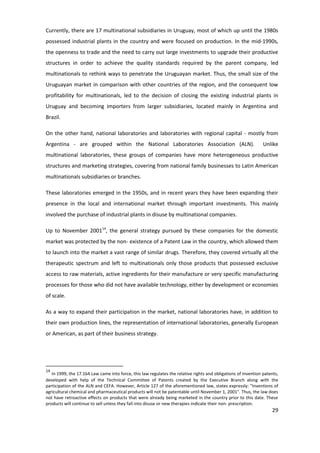 Currently, there are 17 multinational subsidiaries in Uruguay, most of which up until the 1980s
possessed industrial plants in the country and were focused on production. In the mid-1990s,
the openness to trade and the need to carry out large investments to upgrade their productive
structures in order to achieve the quality standards required by the parent company, led
multinationals to rethink ways to penetrate the Uruguayan market. Thus, the small size of the
Uruguayan market in comparison with other countries of the region, and the consequent low
profitability for multinationals, led to the decision of closing the existing industrial plants in
Uruguay and becoming importers from larger subsidiaries, located mainly in Argentina and
Brazil.

On the other hand, national laboratories and laboratories with regional capital - mostly from
Argentina - are grouped within the National Laboratories Association (ALN).                                     Unlike
multinational laboratories, these groups of companies have more heterogeneous productive
structures and marketing strategies, covering from national family businesses to Latin American
multinationals subsidiaries or branches.

These laboratories emerged in the 1950s, and in recent years they have been expanding their
presence in the local and international market through important investments. This mainly
involved the purchase of industrial plants in disuse by multinational companies.

Up to November 200114, the general strategy pursued by these companies for the domestic
market was protected by the non- existence of a Patent Law in the country, which allowed them
to launch into the market a vast range of similar drugs. Therefore, they covered virtually all the
therapeutic spectrum and left to multinationals only those products that possessed exclusive
access to raw materials, active ingredients for their manufacture or very specific manufacturing
processes for those who did not have available technology, either by development or economies
of scale.

As a way to expand their participation in the market, national laboratories have, in addition to
their own production lines, the representation of international laboratories, generally European
or American, as part of their business strategy.




14
   In 1999, the 17.164 Law came into force, this law regulates the relative rights and obligations of invention patents,
developed with help of the Technical Committee of Patents created by the Executive Branch along with the
participation of the ALN and CEFA. However, Article 127 of the aforementioned law, states expressly: "Inventions of
agricultural chemical and pharmaceutical products will not be patentable until November 1, 2001". Thus, the law does
not have retroactive effects on products that were already being marketed in the country prior to this date. These
products will continue to sell unless they fall into disuse or new therapies indicate their non- prescription.
                                                                                                                    29
 
