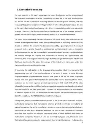 1. Executive Summary

The main objective of this report is to analyze the recent development and the perspectives of
the Uruguayan pharmaceutical sector. This industry has been one of the most dynamic in the
last decade and has achieved an increasing relevance in the Uruguayan economy, not only
because of its qualified personnel or the generation of value added, but also because it is one
of the main industries that have become a key driver in regards to innovation and research in
Uruguay. Therefore, the pharmaceutical sector has become one of the strategic sectors for
growth, not only for its export potential but also because of its investment attraction.

The report begins by showing the main indicators in this sector. From these indicators we can
confirm that the pharmaceutical sector production has shown an increasing trend in the last
decade. In addition, this tendency has been accompanied by a growing number of employed
personnel (with a profile focused on professionals and technicians), with an increasing
performance over the last few years and with remuneration levels which are considered above
the industry average. In Uruguay, the pharmaceutical industry has approximately 100
companies, that on average are relatively larger than the average of the national industry and
that have also invested far above the average of the industry, in many cases under the
Investment Promotion and Protection Law.

By examining the trade pattern in the Uruguayan pharmaceutical industry, we can verify that
approximately over half of the total production of the sector is subject to trade. Although
Uruguayan exports of pharmaceutical products have grown in the last ten years, Uruguayan
imports have been greater than exports in the period under review, recording a trade deficit.
Medicines are the main exported product representing in 2010 nearly 64% of the total;
followed by human and animal blood and pharmaceutical preparations and goods, with a total
participation of 20% and 6.4% respectively. Likewise, it is worth mentioning the incorporation
of antibiotic exports in 2010. The destinations for these exports are concentrated in the region
(Latin America), being the MERCOSUR countries the main buyers.

Subsequently, the structure of the domestic market of the pharmaceutical sector is analyzed.
Multinational companies that manufacture patented products worldwide and national or
regional companies that sell or manufacture similar or generic pharmaceutical products are
identified as the main actors. Moreover, examining the sales of these companies it is observed
that sales from regional and national laboratories show a similar behavior than those of
multinational companies. However, if sales are examined in physical units, the results show
that national laboratories present a greater activity than foreign laboratories.   Subsequently,
                                                                                              3
 