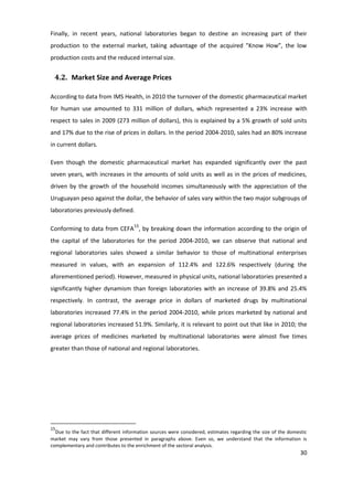 Finally, in recent years, national laboratories began to destine an increasing part of their
production to the external market, taking advantage of the acquired "Know How”, the low
production costs and the reduced internal size.


 4.2. Market Size and Average Prices

According to data from IMS Health, in 2010 the turnover of the domestic pharmaceutical market
for human use amounted to 331 million of dollars, which represented a 23% increase with
respect to sales in 2009 (273 million of dollars), this is explained by a 5% growth of sold units
and 17% due to the rise of prices in dollars. In the period 2004-2010, sales had an 80% increase
in current dollars.

Even though the domestic pharmaceutical market has expanded significantly over the past
seven years, with increases in the amounts of sold units as well as in the prices of medicines,
driven by the growth of the household incomes simultaneously with the appreciation of the
Uruguayan peso against the dollar, the behavior of sales vary within the two major subgroups of
laboratories previously defined.

Conforming to data from CEFA15, by breaking down the information according to the origin of
the capital of the laboratories for the period 2004-2010, we can observe that national and
regional laboratories sales showed a similar behavior to those of multinational enterprises
measured in values, with an expansion of 112.4% and 122.6% respectively (during the
aforementioned period). However, measured in physical units, national laboratories presented a
significantly higher dynamism than foreign laboratories with an increase of 39.8% and 25.4%
respectively. In contrast, the average price in dollars of marketed drugs by multinational
laboratories increased 77.4% in the period 2004-2010, while prices marketed by national and
regional laboratories increased 51.9%. Similarly, it is relevant to point out that like in 2010; the
average prices of medicines marketed by multinational laboratories were almost five times
greater than those of national and regional laboratories.




15
  Due to the fact that different information sources were considered, estimates regarding the size of the domestic
market may vary from those presented in paragraphs above. Even so, we understand that the information is
complementary and contributes to the enrichment of the sectoral analysis.
                                                                                                               30
 