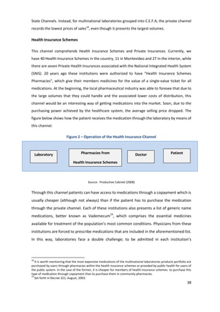 State Channels. Instead, for multinational laboratories grouped into C.E.F.A, the private channel
records the lowest prices of sales18, even though it presents the largest volumes.

Health Insurance Schemes

This channel comprehends Health Insurance Schemes and Private Insurances. Currently, we
have 40 Health Insurance Schemes in the country, 11 in Montevideo and 27 in the interior, while
there are seven Private Health Insurances associated with the National Integrated Health System
(SNIS). 20 years ago these institutions were authorized to have “Health Insurance Schemes
Pharmacies”, which give their members medicines for the value of a single-value ticket for all
medications. At the beginning, the local pharmaceutical industry was able to foresee that due to
the large volumes that they could handle and the associated lower costs of distribution, this
channel would be an interesting way of getting medications into the market. Soon, due to the
purchasing power achieved by the healthcare system, the average selling price dropped. The
figure below shows how the patient receives the medication through the laboratory by means of
this channel.

                         Figure 2 – Operation of the Health Insurance Channel



     Laboratory                     Pharmacies from                          Doctor                   Patient

                              Health Insurance Schemes



                                         Source: Productive Cabinet (2008)


Through this channel patients can have access to medications through a copayment which is
usually cheaper (although not always) than if the patient has to purchase the medication
through the private channel. Each of these institutions also presents a list of generic name
medications, better known as Vademecum19, which comprises the essential medicines
available for treatment of the population’s most common conditions. Physicians from these
institutions are forced to prescribe medications that are included in the aforementioned list.
In this way, laboratories face a double challenge; to be admitted in each institution’s



18
   It is worth mentioning that the most expensive medications of the multinational laboratories products portfolio are
purchased by users through pharmacies within the health insurance schemes or provided by public health for users of
the public system. In the case of the former, it is cheaper for members of health insurance schemes to purchase this
type of medication through copayment than to purchase them in community pharmacies.
19
   Set forth in Decree 321, August, 2003.
                                                                                                                   38
 