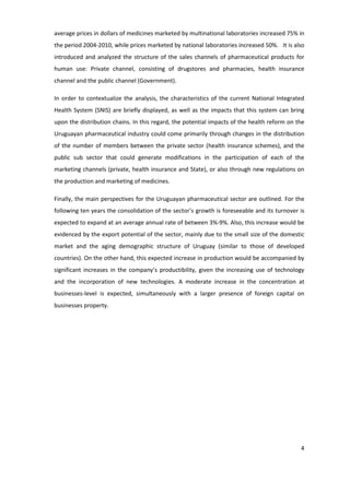 average prices in dollars of medicines marketed by multinational laboratories increased 75% in
the period 2004-2010, while prices marketed by national laboratories increased 50%. It is also
introduced and analyzed the structure of the sales channels of pharmaceutical products for
human use: Private channel, consisting of drugstores and pharmacies, health insurance
channel and the public channel (Government).

In order to contextualize the analysis, the characteristics of the current National Integrated
Health System (SNIS) are briefly displayed, as well as the impacts that this system can bring
upon the distribution chains. In this regard, the potential impacts of the health reform on the
Uruguayan pharmaceutical industry could come primarily through changes in the distribution
of the number of members between the private sector (health insurance schemes), and the
public sub sector that could generate modifications in the participation of each of the
marketing channels (private, health insurance and State), or also through new regulations on
the production and marketing of medicines.

Finally, the main perspectives for the Uruguayan pharmaceutical sector are outlined. For the
following ten years the consolidation of the sector’s growth is foreseeable and its turnover is
expected to expand at an average annual rate of between 3%-9%. Also, this increase would be
evidenced by the export potential of the sector, mainly due to the small size of the domestic
market and the aging demographic structure of Uruguay (similar to those of developed
countries). On the other hand, this expected increase in production would be accompanied by
significant increases in the company’s productibility, given the increasing use of technology
and the incorporation of new technologies. A moderate increase in the concentration at
businesses-level is expected, simultaneously with a larger presence of foreign capital on
businesses property.




                                                                                             4
 