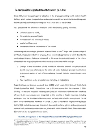 5. National Integrated Health System (S.N.I.S)

Since 2005, many changes began to take place in the Uruguayan existing health system (Health
Reform) which implied changes in laws and regulations and from which the National Integrated
Health System (Sistema Nacional Integrado de la Salud - S.N.I.S) was created.

To a great extent, the reform was developed under the following guiding principles:

         Universal access to health,
         fairness in the access of health,
         fairness in cost and financing of health,
         quality healthcare, and
         recover the financial sustainability of the system.

Considering that the changes generated by the creation of SNIS21 might have potential impacts
on the pharmaceutical industry in Uruguay, it was considered appropriate to briefly describe the
most relevant changes that were introduced. In this sense, the potential impacts of the reform
of health on the Uruguayan pharmaceutical industry could come mainly through:

      o Changes in the distribution of the number of members between the private sector
         (health insurance schemes), and the public sub sector that could generate modifications
         in the participation of each of the marketing channels (private, health insurance and
         state).
      o New regulations on the production and marketing of medications.

Regarding laws and decrees approved, Law 18.131 which created the National Health Fund
(Fondo Nacional de Salud - Fonasa) and Law 18.211 which came into force January 1, 2008,
creating The National Integrated Health System (SNIS) are noteworthy. With the entry into force
of Law 18.131 new groups were integrated to the benefits of health insurance, including
employees from the State Central Administration and education officials, among others. On the
other hand, with the entry into force of Law 18.211, new users entered progressively by stages
to the SNIS, including under age children of dependent workers, retirees and pensioners and
most recently, university professionals and others with sectoral benefit funds. The data showed
below reveals the changes mentioned above.

       Chart No.23- Expansion of the Integrated Assistance in the SNIS by Type of Provider
21
  It should be noted that at the time of the present report, in Uruguay no papers or research has been done that may
quantify the plausible impacts of the health reform on the pharmaceutical industry. Moreover, this topic exceeds the
scope of this document.
                                                                                                                 41
 
