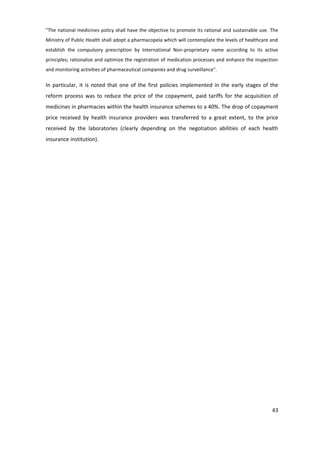 "The national medicines policy shall have the objective to promote its rational and sustainable use. The
Ministry of Public Health shall adopt a pharmacopeia which will contemplate the levels of healthcare and
establish the compulsory prescription by International Non-proprietary name according to its active
principles; rationalize and optimize the registration of medication processes and enhance the inspection
and monitoring activities of pharmaceutical companies and drug surveillance".

In particular, it is noted that one of the first policies implemented in the early stages of the
reform process was to reduce the price of the copayment, paid tariffs for the acquisition of
medicines in pharmacies within the health insurance schemes to a 40%. The drop of copayment
price received by health insurance providers was transferred to a great extent, to the price
received by the laboratories (clearly depending on the negotiation abilities of each health
insurance institution).




                                                                                                     43
 
