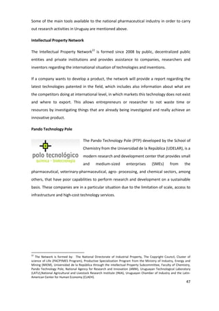 Some of the main tools available to the national pharmaceutical industry in order to carry
out research activities in Uruguay are mentioned above.

Intellectual Property Network

The Intellectual Property Network22 is formed since 2008 by public, decentralized public
entities and private institutions and provides assistance to companies, researchers and
inventors regarding the international situation of technologies and inventions.

If a company wants to develop a product, the network will provide a report regarding the
latest technologies patented in the field, which includes also information about what are
the competitors doing at international level, in which markets this technology does not exist
and where to export. This allows entrepreneurs or researcher to not waste time or
resources by investigating things that are already being investigated and really achieve an
innovative product.

Pando Technology Pole

                                     The Pando Technology Pole (PTP) developed by the School of
                                     Chemistry from the Universidad de la República (UDELAR), is a
                                     modern research and development center that provides small
                                     and      medium-sized          enterprises       (SMEs)       from      the
pharmaceutical, veterinary-pharmaceutical, agro- processing, and chemical sectors, among
others, that have poor capabilities to perform research and development on a sustainable
basis. These companies are in a particular situation due to the limitation of scale, access to
infrastructure and high-cost technology services.




22
   The Network is formed by: The National Directorate of Industrial Property, The Copyright Council, Cluster of
science of Life (PACPYMES Program), Productive Specialization Program from the Ministry of Industry, Energy and
Mining (MIEM), Universidad de la República through the intellectual Property Subcommittee, Faculty of Chemistry,
Pando Technology Pole, National Agency for Research and Innovation (ANNI), Uruguayan Technological Laboratory
(LATU),National Agricultural and Livestock Research Institute (INIA), Uruguayan Chamber of Industry and the Latin-
American Center for Human Economy (CLAEH).
                                                                                                               47
 