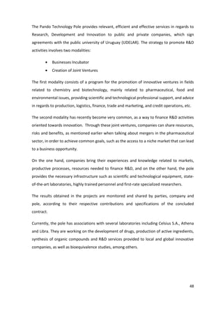 The Pando Technology Pole provides relevant, efficient and effective services in regards to
Research, Development and Innovation to public and private companies, which sign
agreements with the public university of Uruguay (UDELAR). The strategy to promote R&D
activities involves two modalities:

            Businesses Incubator
            Creation of Joint Ventures

The first modality consists of a program for the promotion of innovative ventures in fields
related to chemistry and biotechnology, mainly related to pharmaceutical, food and
environmental issues, providing scientific and technological professional support, and advice
in regards to production, logistics, finance, trade and marketing, and credit operations, etc.

The second modality has recently become very common, as a way to finance R&D activities
oriented towards innovation. Through these joint ventures, companies can share resources,
risks and benefits, as mentioned earlier when talking about mergers in the pharmaceutical
sector, in order to achieve common goals, such as the access to a niche market that can lead
to a business opportunity.

On the one hand, companies bring their experiences and knowledge related to markets,
productive processes, resources needed to finance R&D, and on the other hand, the pole
provides the necessary infrastructure such as scientific and technological equipment, state-
of-the-art laboratories, highly trained personnel and first-rate specialized researchers.

The results obtained in the projects are monitored and shared by parties, company and
pole, according to their respective contributions and specifications of the concluded
contract.

Currently, the pole has associations with several laboratories including Celsius S.A., Athena
and Libra. They are working on the development of drugs, production of active ingredients,
synthesis of organic compounds and R&D services provided to local and global innovative
companies, as well as bioequivalence studies, among others.




                                                                                             48
 