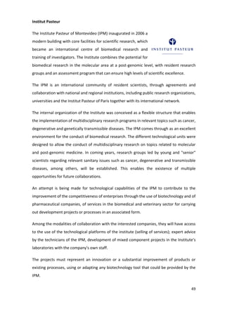 Institut Pasteur

The Institute Pasteur of Montevideo (IPM) inaugurated in 2006 a
modern building with core facilities for scientific research, which
became an international centre of biomedical research and
training of investigators. The Institute combines the potential for
biomedical research in the molecular area at a post-genomic level, with resident research
groups and an assessment program that can ensure high levels of scientific excellence.

The IPM is an international community of resident scientists, through agreements and
collaboration with national and regional institutions, including public research organizations,
universities and the Institut Pasteur of Paris together with its international network.

The internal organization of the Institute was conceived as a flexible structure that enables
the implementation of multidisciplinary research programs in relevant topics such as cancer,
degenerative and genetically transmissible diseases. The IPM comes through as an excellent
environment for the conduct of biomedical research. The different technological units were
designed to allow the conduct of multidisciplinary research on topics related to molecular
and post-genomic medicine. In coming years, research groups led by young and "senior"
scientists regarding relevant sanitary issues such as cancer, degenerative and transmissible
diseases, among others, will be established. This enables the existence of multiple
opportunities for future collaborations.

An attempt is being made for technological capabilities of the IPM to contribute to the
improvement of the competitiveness of enterprises through the use of biotechnology and of
pharmaceutical companies, of services in the biomedical and veterinary sector for carrying
out development projects or processes in an associated form.

Among the modalities of collaboration with the interested companies, they will have access
to the use of the technological platforms of the institute (selling of services); expert advice
by the technicians of the IPM, development of mixed component projects in the Institute’s
laboratories with the company's own staff.

The projects must represent an innovation or a substantial improvement of products or
existing processes, using or adapting any biotechnology tool that could be provided by the
IPM.


                                                                                            49
 