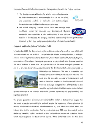 Examples of some of the foreign companies that work together with the Pasteur Institute:

       The Spanish company Biopolis, for which a system of outsourcing
       of animal models (mice) was developed in 2009; for the study
       and preclinical analysis of molecules and biotechnological
       ingredients requested by their European customers.
       The French company Danone, which since 2008 through their
       worldwide center for research and development (Danone
       Research), has established a joint development in the Institute
       Pasteur of Montevideo, for a highly predictive biotechnology models platform for
       the study of dairy food prototypes with beneficial effects on human health.

Parque de las Ciencias (Science Technology Park)

In September 2009 the Government authorized the creation of a new free zone which will
focus exclusively on life sciences. This project was driven by Mega Pharma, a strategic
alliance formed by the laboratorios Roemmers, Rowe Poen Medihealth, Panalab, Raymos,
among others. The Alliance has strong commercial presence in all Latin America countries
and has a portfolio of more than 1,800 pharmaceutical and biotechnological products. Its
aim is to promote the creation, acquisition and the development of enterprises based on
                                  knowledge and innovation. The idea is to develop the
                                  concept of “cluster” in the pharmaceutical industry. The
                                  park aims to generate an area of infrastructure and
                                  services based on excellence, development of industrial
                                  business, exchange and generation of knowledge in the
                                  scientific and technological field according to the highest
quality standards in life sciences and health (human, veterinary and phytosanitary) and
high-tech-oriented.

The project guarantees a minimum investment of 93 million of dollars in two stages. The
first must be carried out until 2014 and will require the investment of approximately 55
million, and the second must end before December 31, 2019. More than 2,600 direct and
indirect jobs in the construction field are estimated, and 700 once the project begins
operating. Likewise, exports between 50 and 70 million of dollars are expected, values
which would duplicate the total current exports. While performed under the free zone

                                                                                           50
 