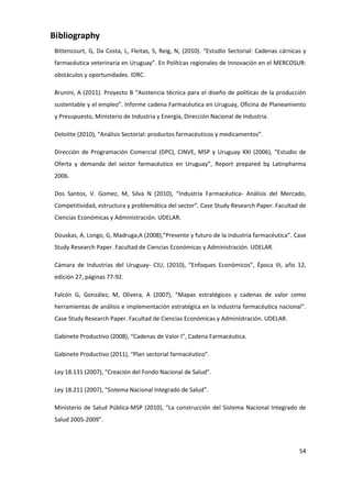 Bibliography
 Bittencourt, G, Da Costa, L, Fleitas, S, Reig, N, (2010). “Estudio Sectorial: Cadenas cárnicas y
 farmacéutica veterinaria en Uruguay”. En Políticas regionales de Innovación en el MERCOSUR:
 obstáculos y oportunidades. IDRC.

 Brunini, A (2011). Proyecto B “Asistencia técnica para el diseño de políticas de la producción
 sustentable y el empleo”. Informe cadena Farmacéutica en Uruguay, Oficina de Planeamiento
 y Presupuesto, Ministerio de Industria y Energía, Dirección Nacional de Industria.

 Deloitte (2010), “Análisis Sectorial: productos farmacéuticos y medicamentos”.

 Dirección de Programación Comercial (DPC), CINVE, MSP y Uruguay XXI (2006), “Estudio de
 Oferta y demanda del sector farmacéutico en Uruguay”, Report prepared by Latinpharma
 2006.

 Dos Santos, V. Gomez, M, Silva N (2010), “Industria Farmacéutica- Análisis del Mercado,
 Competitividad, estructura y problemática del sector”. Case Study Research Paper. Facultad de
 Ciencias Económicas y Administración. UDELAR.

 Douskas, A, Longo, G, Madruga,A (2008),“Presente y futuro de la industria farmacéutica”. Case
 Study Research Paper. Facultad de Ciencias Económicas y Administración. UDELAR.

 Cámara de Industrias del Uruguay- CIU, (2010), “Enfoques Económicos”, Época III, año 12,
 edición 27, páginas 77-92.

 Falcón G, González, M, Olivera, A (2007), “Mapas estratégicos y cadenas de valor como
 herramientas de análisis e implementación estratégica en la industria farmacéutica nacional”.
 Case Study Research Paper. Facultad de Ciencias Económicas y Administración. UDELAR.

 Gabinete Productivo (2008), “Cadenas de Valor I”, Cadena Farmacéutica.

 Gabinete Productivo (2011), “Plan sectorial farmacéutico”.

 Ley 18.131 (2007), “Creación del Fondo Nacional de Salud”.

 Ley 18.211 (2007), “Sistema Nacional Integrado de Salud”.

 Ministerio de Salud Pública-MSP (2010), “La construcción del Sistema Nacional Integrado de
 Salud 2005-2009”.



                                                                                              54
 