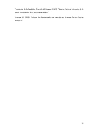 Presidencia de la República Oriental del Uruguay (2005), “Sistema Nacional Integrado de la
Salud: Lineamientos de la Reforma de la Salud”.

Uruguay XXI (2010), “Informe de Oportunidades de inversión en Uruguay- Sector Ciencias
Biológicas”.




                                                                                       55
 