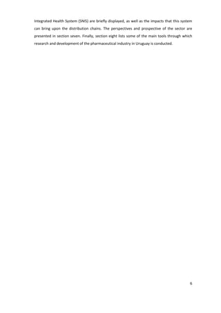 Integrated Health System (SNIS) are briefly displayed, as well as the impacts that this system
can bring upon the distribution chains. The perspectives and prospective of the sector are
presented in section seven. Finally, section eight lists some of the main tools through which
research and development of the pharmaceutical industry in Uruguay is conducted.




                                                                                            6
 