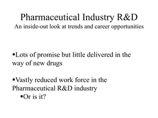Pharmaceutical Industry R&D
An inside-out look at trends and career opportunities
Lots of promise but little delivered in the
way of new drugs
Vastly reduced work force in the
Pharmaceutical R&D industry
Or is it?
 