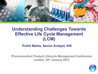Understanding Challenges Towards Effective Life Cycle Management (LCM) Pharmaceutical Product Lifecycle Management Conference London, 26 th  January 2012 Praful Mehta, Senior Analyst, IHS 