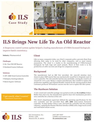 ILS Brings New Life To An Old Reactor
A bioprocess control system update helped a leading manufacturer of USDA-licensed biologicals
improve batch consistency.
Industry: Pharmaceutical
Challenges
• 30+ Year Old SIP Reactor
• Outdated Control Software
Solutions
• AFC 2000 Semi-Custom Controller
• Redeploy Existing Cabinets
• Batch Expert+ Software
ILS Automation, Inc.
PO Box 1309
Warrenville, IL 60555
(267) 907-9507
info@ils-automation.com
ils-automation.com
C a s e S t u d y
Client
Like so many companies today, our client’s corporate policy prevents them from
allowing their name to be used by other companies, and so must remain
anonymous. The client is a leader in the manufacturing of USDA-licensed
biologicals for both large and small animals. Much of their work is in the
production of cattle vaccines and drugs for companion animals.
Background
The manufacturer had an 800 liter microbial, 30+ year-old stainless steel,
steam-in-place (SIP) reactor that was mechanically sound but in desperate need of
a new controller. The old controller had become unreliable, causing the vessel to sit
unused for over a year. Being a contract manufacturer, they needed to replace the
production capability and required flexible controls for the varying products their
customers produced. Of foremost concern was the cost to replace the idle system.
The Hardware Solution
A new vessel and controller package was quoted at well over $1.2 million dollars.
Rather than start over, the manufacturer opted to have ILS Automation provide a
new controller for a fraction of the cost.
The client's department supervisor defined the operating specifications for the
new controller and ILS provided their AFC 2000 semi-custom bioreactor
controller. To help further reduce costs, ILS built the controller into the existing
cabinetry, updating the Human-Machine Interface (HMI) with a large touch screen
and web-based remote access.
“I got exactly what I wanted.”
- Department Supervisor
AFC 2000 semi-custom bioreactor controller
built into existing cabinetry
 