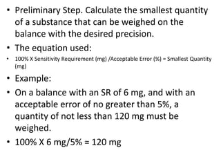 • Preliminary Step. Calculate the smallest quantity
of a substance that can be weighed on the
balance with the desired precision.
• The equation used:
• 100% X Sensitivity Requirement (mg) /Acceptable Error (%) = Smallest Quantity
(mg)
• Example:
• On a balance with an SR of 6 mg, and with an
acceptable error of no greater than 5%, a
quantity of not less than 120 mg must be
weighed.
• 100% X 6 mg/5% = 120 mg
 