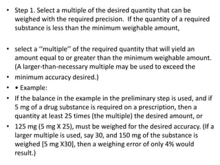 • Step 1. Select a multiple of the desired quantity that can be
weighed with the required precision. If the quantity of a required
substance is less than the minimum weighable amount,
• select a ‘‘multiple’’ of the required quantity that will yield an
amount equal to or greater than the minimum weighable amount.
(A larger-than-necessary multiple may be used to exceed the
• minimum accuracy desired.)
• • Example:
• If the balance in the example in the preliminary step is used, and if
5 mg of a drug substance is required on a prescription, then a
quantity at least 25 times (the multiple) the desired amount, or
• 125 mg (5 mg X 25), must be weighed for the desired accuracy. (If a
larger multiple is used, say 30, and 150 mg of the substance is
weighed [5 mg X30], then a weighing error of only 4% would
result.)
 