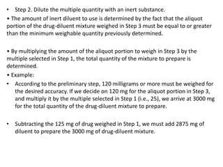 • Step 2. Dilute the multiple quantity with an inert substance.
• The amount of inert diluent to use is determined by the fact that the aliquot
portion of the drug-diluent mixture weighed in Step 3 must be equal to or greater
than the minimum weighable quantity previously determined.
• By multiplying the amount of the aliquot portion to weigh in Step 3 by the
multiple selected in Step 1, the total quantity of the mixture to prepare is
determined.
• Example:
• According to the preliminary step, 120 milligrams or more must be weighed for
the desired accuracy. If we decide on 120 mg for the aliquot portion in Step 3,
and multiply it by the multiple selected in Step 1 (i.e., 25), we arrive at 3000 mg
for the total quantity of the drug-diluent mixture to prepare.
• Subtracting the 125 mg of drug weighed in Step 1, we must add 2875 mg of
diluent to prepare the 3000 mg of drug-diluent mixture.
 
