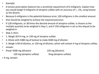 • Example:
• A torsion prescription balance has a sensitivity requirement of 6 milligrams. Explain how
you would weigh 4 milligrams of atropine sulfate with an accuracy of +_ 5%, using lactose
as the diluent.
• Because 6 milligrams is the potential balance error, 120 milligrams is the smallest amount
• that should be weighed to achieve the required precision.
• If 120 milligrams, or 30 times the desired amount of atropine sulfate, is chosen as the
multiple quantity to be weighed in Step 1, and if 150 milligrams is set as the aliquot to be
weighed in
• Step 3, then:
• 1. Weigh 30 X 4 mg, or 120 mg of atropine sulfate
• 2. Dilute with 4380 mg of lactose to make 4500 mg of dilution
• 3. Weigh 1⁄30 of dilution, or 150 mg of dilution, which will contain 4 mg of atropine sulfate,
• answer.
• Proof: 4500 mg (dilution) 150 mg (dilution)
120 mg (atropine sulfate) Xmg (atropine sulfate)
= 4 mg, answer.
 
