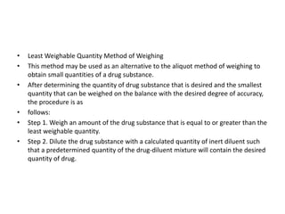 • Least Weighable Quantity Method of Weighing
• This method may be used as an alternative to the aliquot method of weighing to
obtain small quantities of a drug substance.
• After determining the quantity of drug substance that is desired and the smallest
quantity that can be weighed on the balance with the desired degree of accuracy,
the procedure is as
• follows:
• Step 1. Weigh an amount of the drug substance that is equal to or greater than the
least weighable quantity.
• Step 2. Dilute the drug substance with a calculated quantity of inert diluent such
that a predetermined quantity of the drug-diluent mixture will contain the desired
quantity of drug.
 