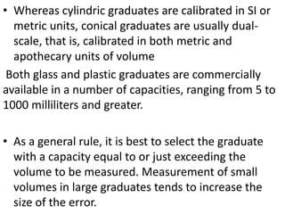 • Whereas cylindric graduates are calibrated in SI or
metric units, conical graduates are usually dual-
scale, that is, calibrated in both metric and
apothecary units of volume
Both glass and plastic graduates are commercially
available in a number of capacities, ranging from 5 to
1000 milliliters and greater.
• As a general rule, it is best to select the graduate
with a capacity equal to or just exceeding the
volume to be measured. Measurement of small
volumes in large graduates tends to increase the
size of the error.
 
