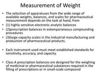 Measurement of Weight
• The selection of apparatuses from the wide range of
available weights, balances, and scales for pharmaceutical
measurement depends on the task at hand, from
• (1) highly sensitive electronic analytic balances
• (2)prescription balances in extemporaneous compounding
procedures
• (3)large-capacity scales in the industrial manufacturing and
production of pharmaceutical products.
• Each instrument used must meet established standards for
sensitivity, accuracy, and capacity.
• Class A prescription balances are designed for the weighing
of medicinal or pharmaceutical substances required in the
filling of prescriptions or in small-scale compound
 