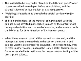 • The material to be weighed is placed on the left-hand pan. Powder
papers are added to each pan before any additions, and the
balance is leveled by leveling feet or balancing screws.
• Weighings are performed through the careful portion-wise (by
spatula)
• addition and removal of the material being weighed, with the
balance being arrested (pans locked in place by the control knob)
during each addition and removal of material, and unarrested with
the lid closed for determinations of balance rest points.
• When the unarrested pans neither ascend nor descend, and the
index plate shows the needle is in the centre, the material and
balance weights are considered equivalent. The student may wish
to refer to other sources, such as the United States Pharmacopeia,
for more detailed information on the proper use and testing of the
prescription balance.
 