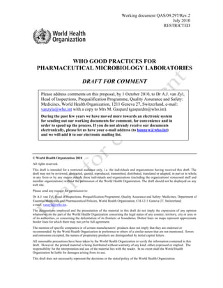 Working document QAS/09.297/Rev.2 
July 2010 
RESTRICTED 
WHO GOOD PRACTICES FOR 
PHARMACEUTICAL MICROBIOLOGY LABORATORIES 
DRAFT FOR COMMENT 
Please address comments on this proposal, by 1 October 2010, to Dr A.J. van Zyl, 
Head of Inspections, Prequalification Programme, Quality Assurance and Safety: 
Medicines, World Health Organization, 1211 Geneva 27, Switzerland, e-mail: 
vanzyla@who.int with a copy to Mrs M. Gaspard (gaspardm@who.int). 
During the past few years we have moved more towards an electronic system 
for sending out our working documents for comment, for convenience and in 
order to speed up the process. If you do not already receive our documents 
electronically, please let us have your e-mail address (to bonnyw@who.int) 
and we will add it to our electronic mailing list. 
© World Health Organization 2010 
All rights reserved. 
This draft is intended for a restricted audience only, i.e. the individuals and organizations having received this draft. The 
draft may not be reviewed, abstracted, quoted, reproduced, transmitted, distributed, translated or adapted, in part or in whole, 
in any form or by any means outside these individuals and organizations (including the organizations' concerned staff and 
member organizations) without the permission of the World Health Organization. The draft should not be displayed on any 
web site. 
Please send any request for permission to: 
Dr A.J. van Zyl, Head of Inspections, Prequalification Programme, Quality Assurance and Safety: Medicines, Department of 
Essential Medicines and Pharmaceutical Policies, World Health Organization, CH-1211 Geneva 27, Switzerland; 
e-mail: vanzyla@who.int.. 
The designations employed and the presentation of the material in this draft do not imply the expression of any opinion 
whatsoever on the part of the World Health Organization concerning the legal status of any country, territory, city or area or 
of its authorities, or concerning the delimitation of its frontiers or boundaries. Dotted lines on maps represent approximate 
border lines for which there may not yet be full agreement. 
The mention of specific companies or of certain manufacturers’ products does not imply that they are endorsed or 
recommended by the World Health Organization in preference to others of a similar nature that are not mentioned. Errors 
and omissions excepted, the names of proprietary products are distinguished by initial capital letters. 
All reasonable precautions have been taken by the World Health Organization to verify the information contained in this 
draft. However, the printed material is being distributed without warranty of any kind, either expressed or implied. The 
responsibility for the interpretation and use of the material lies with the reader. In no event shall the World Health 
Organization be liable for damages arising from its use. 
This draft does not necessarily represent the decisions or the stated policy of the World Health Organization. 
 