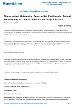 Find Industry reports, Company profiles
ReportLinker                                                                                                     and Market Statistics



                                              >> Get this Report Now by email!

Pharmaceutical Outsourcing Opportunities Post-Launch: Contract
Manufacturing and Contract Sales and Marketing, 3rd Edition
Published on January 2009

                                                                                                                               Report Summary

This report is focused on two expanding pharmaceutical outsourcing markets, contract manufacturing of prescription drugs and
contract sales and marketing. Both markets represent excellent post launch outsourcing opportunities for companies competing in this
fast growing pharmaceutical outsourcing sector.




A major factor driving the upward trend in the number of manufacturing projects being outsourced is that specialized production, i.e.,
sterile manufacturing, biopharmaceutical manufacturing and specialized processes, such as chiral chemistry and improvements in
catalyst activity, is often not included in the core competency of pharmaceutical and biotechnology drug makers.




Detail on Biopharmaceutical Markets




The growing number of biotechnology-driven protein and peptide drugs, antibiotics, chemotherapeutic agents and other compounds
administered as sterile injectables, with its concomitant technological requirements, has brought about an increase in the demand for
contract sterile manufacturing services. The sheer numbers of biologics in the pipeline are driving drug makers to outsource
specialized production rather than build new plants.




As part of its unique coverage of the outsourcing markets for manufacturing and sales, this report includes




CMO and CSO Market Size and Forecasts


Regional Market Breakout (US, Europe, Japan, Latin America, Rest of World)


Overview of CMO/CSO Market and Key Drivers


Key Issues and Trends


Biopharmaceutical Manufacturing


Assessment of Key Companies in the Market Traditionally, large pharmaceutical companies considered sales and marketing a
core competency, and built in-house sales teams and the infrastructure to support promotional activities, launches and general


Pharmaceutical Outsourcing Opportunities Post-Launch: Contract Manufacturing and Contract Sales and Marketing, 3rd Edition                  Page 1/18
 