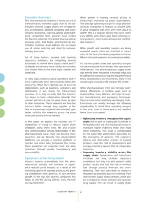 Executive Summary
The pharmaceuticals industry is facing an era of
transformation, from the supply chain to the distribution channel. Supply chains are stressed by
SKU proliferation, demand variability and lower
margins. Meanwhile, expiring patents and heightened competition from generics have curbed
the top-line potential of branded pharmaceutical
business units. And finally, pharmaceutical distribution channels must address the increased
use of online ordering and direct-to-customer
delivery processes.
All of these factors, coupled with looming
regulatory mandates, are compelling pharma
businesses to rethink their supply chains and IT
strategies and develop more collaborative models
that enable them to be more agile, flexible and
compliant.
In many ways, pharmaceutical operations and IT
have traditionally been self-contained within the
enterprise. When they reached out to external
stakeholders, such as suppliers, customers and
distributors, it was mainly for transactional
purposes. It is only recently that the industry
has begun to build collaborative networks that
connect partners across the value chain, as seen
in other industries. These networks will help the
industry better manage drug supplies in the
face of increasingly unpredictable demand, gain
better visibility into inventory across the value
chain and service diverse markets.
In this paper, we explore the business and IT
imperatives of trying to refocus supply chain
strategies along these lines. We also explain
how communication among stakeholders in the
pharmaceuticals value chain can become more
proactive, and we describe how cloud-enabled
platforms can provide a common platform to
connect and share data. Companies that follow
these guidelines can engender trust and align
incentives through greater transparency and
accountability.

Symptoms of Declining Health
Industry experts acknowledge that the pharmaceuticals industry will continue to experience reduced profit margins as a result of the
dwindling pipeline of branded products and growing competition from generics. In fact, revenue
growth of the top 100 pharma companies has
fallen to 2%-4% during 2011-12, from 11%-14%
during 2003-2007.1

cognizant reports

While growth is slowing, product pricing is
increasingly restrained by payer organizations.
The average operating margin for large pharmaceuticals companies is forecast at around 20%
in 2013 compared with over 24% from 2003 to
2009.2 This is a sharper decline than seen in the
early 2000s, when there were fewer pharmaceutical products, more stable demand and comfortable margins.3
While growth and operating margins are being
squeezed, supply chains are stretched to reduce
costs in the face of increasing regulatory scrutiny,
M&A activity and expansion into emerging markets.
As top-line growth slows and operating margins
narrow, companies must address their operational
inefficiencies. The pharmaceuticals supply chain
lags behind other industries in multiple ways, but
by addressing manufacturing and equipment lead
times, obsolescence and inventories, these firms
could expect to boost profit margins 9% to 11%.4
While pharmaceuticals firms can increase operational efficiencies in multiple ways, such as
implementing more efficient and high-throughput manufacturing and packaging techniques,
there are also some relatively low-hanging fruits.
Enterprises can readily leverage the following
opportunities to boost their operating margins
in the short (one to three years) and medium
terms (four to six years):

•	

Optimizing inventory throughout the supply
chain: Due in part to inadequate incentives in
the supply chain, the pharmaceuticals industry
maintains higher inventory levels than most
other industries. This issue is compounded
by the rapid SKU proliferation generated by
the emergence of generics. The expensive
returns and destruction process of expired
products raise the cost of obsolescence and
overage inventory beyond that of comparable
industries.
•	 Improving inventory visibility across the
supply chain: Serialization and track/trace
initiatives not only facilitate regulatory
compliance, but they can also prevent costly
product recalls and limit the risk of revenue
loss through product diversion and counterfeiting. They also contribute to inventory
reduction by providing data on inventory from
downstream supply chain partners, which can
be leveraged to model demand and regulate
drug supply. This can result in supply chain

2

 