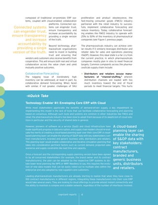 composed of traditional on-premises ERP systems, coupled with cloud-enabled collaboration
platforms. Connected sysConnected systems tems can engender trust,
can engender trust, ensure transparency and
increase accountability by
ensure transparency providing a single version
and increase of the truth.

accountability by
providing a single
version of the truth.

proliferation and product obsolescence, the
fast-moving consumer goods (FMCG) industry
partnered with the retail industry to successfully implement collaborative forecasting and
reduce inventory. Today, collaborative forecasting enables the FMCG industry to operate with
25% to 50% of the inventory of pharmaceutical
companies (see Figure 1, previous page).

Beyond technology, pharmaceuticals organizations
need to invest in building
trust and ensuring that
vendors and customers also receive benefits from
cooperation. This will ensure both real and virtual
collaboration across the value chain and yield
mutually positive outcomes.

The pharmaceuticals industry can achieve similar results if it similarly leverages distributor and
retailer data for sales and operations planning
(S&OP). However, this ideal state is a far cry from
the current practice, in which pharmaceuticals
companies mostly plan in silos to meet financial
targets. Common complaints across the pharmaceuticals supply chain include:

Collaborative Forecasting

•	

The nagging issue of inordinately high
inventory can be addressed, at least in part, by
collaborative demand forecasting. When faced
with similar, if not greater, challenges of SKU

Distributors and retailers accuse manufacturers of “channel-stuffing,” wherein
distribution channels are loaded with too
much inventory toward the end of fiscal
periods to meet financial targets. This hurts

Quick Take
Technology Enabler #1: Enveloping Core ERP with Cloud
While most stakeholders appreciate the benefits of demand-driven supply, a key impediment to
implementing this model is the lack of tools that can facilitate collaborative forecasting and planning
based on consensus. Although such tools and systems are common in other industries like FMCG and
retail, the pharmaceuticals industry has been slow to adopt them because of its skepticism of cloud solutions in particular and the security of shared data in general.
However, pioneers of software as a service (SaaS) and cloud infrastructure have
made significant progress in data encryption, and supply chain leaders should re-evaluate the merits of creating a cloud-based planning layer over their core ERP. A cloudbased planning layer can enable the sharing of S&OP data with key stakeholders: contract manufacturers, branded and generic business units, distributors and retailers.
This planning layer would enable collaborative and iterative simulation planning that
takes into consideration pertinent factors such as current demand, projected sales
scenarios and supply constraints like lead time and capacity.
Once a forecast and the corresponding supply planning version have been agreed
to by all concerned stakeholders (for example, the brand owner and its contract
manufacturers), the plan can be adopted by the respective ERP systems to dictate lower-level planning like MPS or MRP. Needless to say, this requires the evolution of new data models that can be easily rolled out to multiple sites within the
enterprise and also adopted by new suppliers and customers.

A cloud-based
planning layer can
enable the sharing
of S&OP data with
key stakeholders:
contract
manufacturers,
branded and
generic business
units, distributors
and retailers.

Leading pharmaceuticals manufacturers are already starting to realize that when they have close to
100 contract manufacturers in different regions, integrating these manufacturers into their core ERP
would take several years. They are looking to cloud offerings to provide almost instant connectivity and
the ability to maintain a complex and scalable network, regardless of the number of interfaces involved.

cognizant reports

4

 