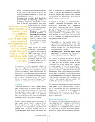 logistics providers directly and manufacturers
in the long run because of the costly and
often complicated processing of unsold and
expired inventory returns.
•	 Manufacturers complain that distributor
inventory data is not readily available and
that delays in receiving their demand projections at the SKU level adversely affect their
master production schedule
While vaccine and (MPS) and material requiresterile operations ments planning (MRP).
manufacturers •	 Companies managing
external suppliers or
are adopting a
contract manufacturers
with relatively smaller
collaborative
contracts often find them
S&OP model, most
to be inflexible in switchpharmaceutical
ing the supply of SKUs if
needed.
manufacturers are

still struggling to
instantiate this
model, especially
when it comes to
sharing forecasts
outside their
four walls.

While vaccine and sterile
operations
manufacturers
are adopting a collaborative
S&OP model, most pharmaceutical manufacturers are
still struggling to instantiate
this model, especially when
it comes to sharing forecasts
outside their four walls.

In summary, the pharmaceuticals industry is
not very responsive to changes in demand.
This is due to both structural problems (a long
supply chain network with multiple nodes and
long manufacturing lead times involving multiple
quality checks), the absence of information sharing on inventory disposition and the rate of depletion of inventory at each node of the supply chain
network on a real-time or near real-time basis.

Visibility
The global population’s rapidly growing healthcare needs present a mission-critical purpose
for pharmaceutical manufacturers. Pharmaceuticals product manufacturing and replenishment
must be tightly managed to avoid stockouts,
because unlike stockouts in other industries, they
sometimes entail a life-or-death situation.

level, is insufficient for pharmaceutical supply
chains, as they deal with tremendous challenges
in product diversion and product recalls, product
counterfeiting and adulteration, and evolving
global regulatory requirements.
In addition to frequency and speed of replenishment, compliance requirements such as
serialization,
e-pedigree
and
traceability
reporting are emerging in the U.S. (in California
and at the federal level), China, India, Argentina,
Brazil, Turkey, the European Union and elsewhere.
These regulations — expected to cover nearly
70% of global drug production and distribution
by 20175 — demand that every sellable unit has
the following characteristics:

•	

Trackability in the supply chain. The
organization needs to be certain of the unit’s
location, whether it faces the risk of imminent
expiry or spoilage and if it is still progressing
through legitimate channels.
•	 Traceability to its upstream supply chain
events, such as packaging and the commissioning and decommissioning of pallets.
The vision is to generate an improved level of
transparency for inventory, warehouse and logistics data, which will ultimately enable a more
responsive and secure supply chain. However,
to achieve visibility at this level across distribution networks and up to the patient’s bedside,
global solutions need to be implemented through
a partnership of key supply chain players. Collaboration is key because the supply chain is only as
strong as its weakest link. Unless all stakeholders
– manufacturers, distributors, 3PL providers and
retailers – are onboard, end-to-end visibility will
be difficult, if not impossible, to realize.
The previously mentioned regulatory mandates
have already forced industry leaders — regardless of the role they play in the pharmaceutical
supply chain — to collaborate on developing and
adopting universal technology and infrastructure standards (e.g., 2-D barcode, RFID and GS1
interface standards).

Adaptive Supply Chains
Product visibility is an important component of
agile supply chains. Visibility enables organizations to adapt to demand variability, enhance
supply chain security and meet regulatory compliance needs. Analyzing product data at an
aggregated level, rather than at the sellable unit

cognizant reports

The majority of pharmaceutical products are
managed by a uniform supply chain with little to
no adaptation for the specific product or market
that it serves. This forces high inventory and service levels for all products, regardless of need.
As margins decline and competition increases,

5

 