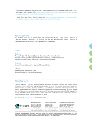 4	

Thomas Ebel, Erik Larsen and Ketan Shah, “Building New Strengths in the Healthcare Supply Chain,”
McKinsey & Co., January 2013, http://www.mckinsey.com/insights/health_systems_and_services/
strengthening_health_cares_supply_chain_a_five_step_plan.

5	

“Global Track and Trace,” Tracelink Web site, http://tracelink.com/safe-secure-global-distributionserialization-pedigree-solutions?gclid=CMj_rMCy5rkCFVNo7Aod6yEA2w.

Acknowledgments
The authors would like to acknowledge the contributions of Eric Laager, Senior Consultant in
Cognizant Business Consulting’s Life Sciences Practice, and Anirban Ghosh, Senior Consultant in
Cognizant Business Consulting’s Life Sciences, to this white paper.

Credits
Authors
Ramana Reddy, AVP, Cognizant Business Consulting, Life Sciences Practice
Sandeep Gidwani, Director, Cognizant Business Consulting, Life Sciences Practice
Sanjay Fuloria, PhD, Senior Researcher, Cognizant Research Center

Analyst
Yuvaraj Velusamy, Researcher, Cognizant Research Center

Design
Harleen Bhatia, Design Team Lead
Meenakshisundaram Thambusamy, Designer

About Cognizant
Cognizant (NASDAQ: CTSH) is a leading provider of information technology, consulting, and business process
outsourcing services, dedicated to helping the world’s leading companies build stronger businesses. Headquartered
in Teaneck, New Jersey (U.S.), Cognizant combines a passion for client satisfaction, technology innovation, deep
industry and business process expertise, and a global, collaborative workforce that embodies the future of work.
With over 50 delivery centers worldwide and approximately 164,300 employees as of June 30, 2013, Cognizant is a
member of the NASDAQ-100, the S&P 500, the Forbes Global 2000, and the Fortune 500, and is ranked among the
top performing and fastest growing companies in the world.
Visit us online at www.cognizant.com for more information.

World Headquarters

European Headquarters

India Operations Headquarters

500 Frank W. Burr Blvd.
Teaneck, NJ 07666 USA
Phone: +1 201 801 0233
Fax: +1 201 801 0243
Toll Free: +1 888 937 3277
Email: inquiry@cognizant.com

1 Kingdom Street
Paddington Central
London W2 6BD
Phone: +44 (0) 207 297 7600
Fax: +44 (0) 207 121 0102
Email: infouk@cognizant.com

#5/535, Old Mahabalipuram Road
Okkiyam Pettai, Thoraipakkam
Chennai, 600 096 India
Phone: +91 (0) 44 4209 6000
Fax: +91 (0) 44 4209 6060
Email: inquiryindia@cognizant.com

©
­­ Copyright 2013, Cognizant. All rights reserved. No part of this document may be reproduced, stored in a retrieval system, transmitted in any form or by any
means, electronic, mechanical, photocopying, recording, or otherwise, without the express written permission from Cognizant. The information contained herein is
subject to change without notice. All other trademarks mentioned herein are the property of their respective owners.

 