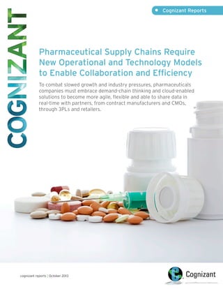 •	 Cognizant Reports

Pharmaceutical Supply Chains Require
New Operational and Technology Models
to Enable Collaboration and Efficiency
To combat slowed growth and industry pressures, pharmaceuticals
companies must embrace demand-chain thinking and cloud-enabled
solutions to become more agile, flexible and able to share data in
real-time with partners, from contract manufacturers and CMOs,
through 3PLs and retailers.

cognizant reports | October 2013

 