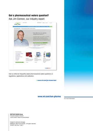 For more information
Visit us online for frequently asked pharmaceutical waters questions on
regulations, applications and calibration.
4www.mt.com/jim-knows-best
Got a pharmaceutical waters question?
Ask Jim Cannon, our industry expert.
www.mt.com/ism-pharma
METTLER TOLEDO Group
Process Analytics Division
Local contact: www.mt.com/contacts
Subject to technical changes
©06/2017 METTLER TOLEDO.  All rights reserved
58 087 004 Rev F 06/17
 