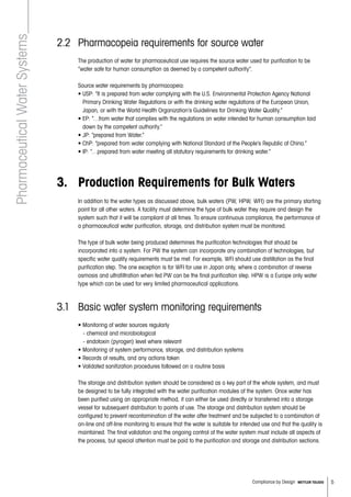 5Compliance by Design METTLER TOLEDO
2.2 	Pharmacopeia requirements for source water
	The production of water for pharmaceutical use requires the source water used for purification to be
“water safe for human consumption as deemed by a competent authority”.
Source water requirements by pharmacopeia:
• USP: “It is prepared from water complying with the U.S. Environmental Protection Agency National
Primary Drinking Water Regulations or with the drinking water regulations of the European Union,
Japan, or with the World Health Organization’s Guidelines for Drinking Water Quality.”
	 • EP: “…from water that complies with the regulations on water intended for human consumption laid
down by the competent authority.”
	 • JP: “prepared from Water.”
	 • ChP: “prepared from water complying with National Standard of the People’s Republic of China.”
	 • IP: “…prepared from water meeting all statutory requirements for drinking water.”
3. 	 Production Requirements for Bulk Waters
	 In addition to the water types as discussed above, bulk waters (PW, HPW, WFI) are the primary starting
point for all other waters. A facility must determine the type of bulk water they require and design the
system such that it will be compliant at all times. To ensure continuous compliance, the performance of
a pharmaceutical water purification, storage, and distribution system must be monitored.
	The type of bulk water being produced determines the purification technologies that should be
incorporated into a system. For PW the system can incorporate any combination of technologies, but
specific water quality requirements must be met. For example, WFI should use distillation as the final
purification step. The one exception is for WFI for use in Japan only, where a combination of reverse
osmosis and ultrafiltration when fed PW can be the final purification step. HPW is a Europe only water
type which can be used for very limited pharmaceutical applications.
3.1 	Basic water system monitoring requirements
• Monitoring of water sources regularly
   - chemical and microbiological
   - endotoxin (pyrogen) level where relevant
• Monitoring of system performance, storage, and distribution systems
• Records of results, and any actions taken
• Validated sanitization procedures followed on a routine basis
The storage and distribution system should be considered as a key part of the whole system, and must
be designed to be fully integrated with the water purification modules of the system. Once water has
been purified using an appropriate method, it can either be used directly or transferred into a storage
vessel for subsequent distribution to points of use. The storage and distribution system should be
configured to prevent recontamination of the water after treatment and be subjected to a combination of
on-line and off-line monitoring to ensure that the water is suitable for intended use and that the quality is
maintained. The final validation and the ongoing control of the water system must include all aspects of
the process, but special attention must be paid to the purification and storage and distribution sections.
PharmaceuticalWaterSystems
 