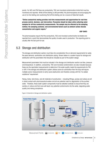 9Compliance by Design METTLER TOLEDO
points. For WFI and PW there are conductivity, TOC and microbial contamination limits that must be
monitored and reported. While off-line testing is still permitted, the pharmacopeias are encouraging the
use of on-line testing and cautioning that off-line testing can be a source of false test results.
	 “Online conductivity testing provides real-time measurements and opportunities for real-time
process control, decision, and intervention. Precaution should be taken while collecting water
samples for off-line conductivity measurements. The sample may be affected by the sampling
method, the sampling container, and environmental factors such as ambient carbon dioxide
concentration and organic vapors.”
								 USP 645
	
The pharmacopeias require that the conductivity, TOC and microbial contamination be tested and
reported from a point that demonstrates the quality of water used in production. This reporting point is
usually after the last point-of-use.
5.3 	Storage and distribution
	 The storage and distribution section must take into consideration the on-demand requirements for water,
the peak demand, sanitization and distribution piping. Shown below is a system layout for storage and
distribution with the parameters that should be included as part of the system design.
Measurement parameters that must be included in the storage and distribution section are flow, pressure
and temperature. In addition, conductivity, TOC and microbial contamination are also included because
these are the reportable measurements to determine if the water quality meets the requirements for PW
or WFI. If the storage and distribution system utilizes ozone for sanitization then the loop will require
multiple ozone measurements to verify ozone destruction and therefore comply with the “no added
substance” requirement.
Piping, tanks, tank liners, and all materials of construction – including fittings, pumps and valves are all
in direct contact with pharmaceutical waters and all are potential risks for degradation of the purified
water. Therefore, these water system components must be selected carefully to ensure that they are
sanitary in nature and that none will leach any potential contaminants into the water, degrading water
quality and risking compliance.
					
PharmaceuticalWaterSystems
Figure 4: Schematic of storage and distribution system.
Storage
Tank
UV
O3
Ozone
Generator
Heat
Exchanger
Treated Water Supply
Points
of
Use
1. Determine O3
concentration in storage tank.
2. Determine O3
concentration is “zero” after ozone destruct loop during production.
O3
O3
TOC
TOCC O3
C
3. Storage and Distribution
Measurement Points ConductivityC O3 Dissolved OzoneTOC TOCTOC
RMS
RMS
RMS Bioburden
The multi-parameter
M800
 