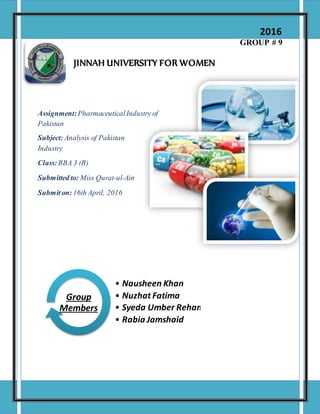 GROUP # 9
JINNAH UNIVERSITY FOR WOMEN
Assignment:PharmaceuticalIndustry of
Pakistan
Subject: Analysis of Pakistan
Industry
Class:BBA 3 (B)
Submitted to: Miss Qurat-ul-Ain
Submiton:16th April, 2016
• Nausheen Khan
• Nuzhat Fatima
• Syeda Umber Rehan
• Rabia Jamshaid
Group
Members
2016
 