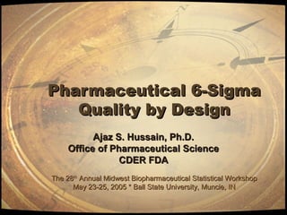 Pharmaceutical 6-SigmaPharmaceutical 6-Sigma
Quality by DesignQuality by Design
Ajaz S. Hussain, Ph.D.Ajaz S. Hussain, Ph.D.
Office of Pharmaceutical ScienceOffice of Pharmaceutical Science
CDER FDACDER FDA
The 28The 28thth
Annual Midwest Biopharmaceutical Statistical WorkshopAnnual Midwest Biopharmaceutical Statistical Workshop
May 23-25, 2005 * Ball State University, Muncie, INMay 23-25, 2005 * Ball State University, Muncie, IN
 