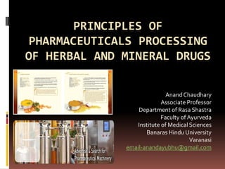 PRINCIPLES OF
 PHARMACEUTICALS PROCESSING
OF HERBAL AND MINERAL DRUGS

                             Anand Chaudhary
                           Associate Professor
                  Department of Rasa Shastra
                           Faculty of Ayurveda
                 Institute of Medical Sciences
                     Banaras Hindu University
                                       Varanasi
              email-anandayubhu@gmail.com
 
