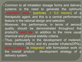 Common     to all inhalation dosage forms and delivery
  systems is the need to generate the optimum
  “respirable dose” (particles ,< 5.0 micron) of a
  therapeutic agent, and this is a central performance
  feature in the rational design and selection
 Moreover, this performance, in terms of aerosol
  quality, should be demonstrated throughout the
  product‟s shelf life, in addition to the more usual
  chemical and physical stability criteria.
 Thus, particularly in the development of metered-
  dose inhalers (MDIs) and dry powder inhalers(DPIs),
  device design is integrated with formulation work in
  the overall product        development strategy of a
  delivery system.
 