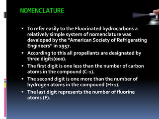 NOMENCLATURE
 To refer easily to the Fluorinated hydrocarbons a
relatively simple system of nomenclature was
developed by the “American Society of Refrigerating
Engineers” in 1957.
 According to this all propellants are designated by
three digits(000).
 The first digit is one less than the number of carbon
atoms in the compound (C-1).
 The second digit is one more than the number of
hydrogen atoms in the compound (H+1).
 The last digit represents the number of fluorine
atoms (F).
 
