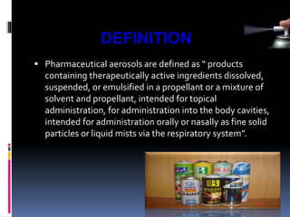  Pharmaceutical aerosols are defined as “ products
containing therapeutically active ingredients dissolved,
suspended, or emulsified in a propellant or a mixture of
solvent and propellant, intended for topical
administration, for administration into the body cavities,
intended for administration orally or nasally as fine solid
particles or liquid mists via the respiratory system”.
DEFINITION
 