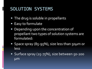 SOLUTION SYSTEMS
 The drug is soluble in propellants
 Easy to formulate
 Depending upon the concentration of
propellant two types of solution systems are
formulated:
 Space spray (85-95%), size less than 50µm or
less
 Surface spray (25-75%), size between 50-200
µm
 
