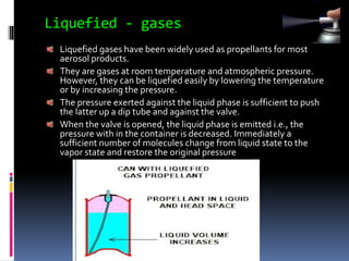 Liquefied - gases
Liquefied gases have been widely used as propellants for most
aerosol products.
They are gases at room temperature and atmospheric pressure.
However, they can be liquefied easily by lowering the temperature
or by increasing the pressure.
The pressure exerted against the liquid phase is sufficient to push
the latter up a dip tube and against the valve.
When the valve is opened, the liquid phase is emitted i.e., the
pressure with in the container is decreased. Immediately a
sufficient number of molecules change from liquid state to the
vapor state and restore the original pressure
 