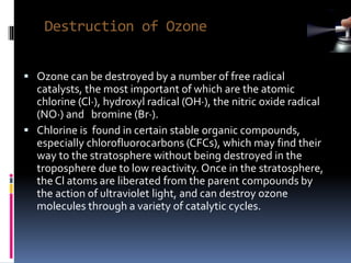 Destruction of Ozone
 Ozone can be destroyed by a number of free radical
catalysts, the most important of which are the atomic
chlorine (Cl·), hydroxyl radical (OH·), the nitric oxide radical
(NO·) and bromine (Br·).
 Chlorine is found in certain stable organic compounds,
especially chlorofluorocarbons (CFCs), which may find their
way to the stratosphere without being destroyed in the
troposphere due to low reactivity. Once in the stratosphere,
the Cl atoms are liberated from the parent compounds by
the action of ultraviolet light, and can destroy ozone
molecules through a variety of catalytic cycles.
 