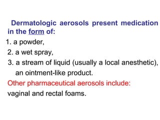 Dermatologic aerosols present medication
in the form of:
1. a powder,
2. a wet spray,
3. a stream of liquid (usually a local anesthetic),
an ointment-like product.
Other pharmaceutical aerosols include:
vaginal and rectal foams.
 